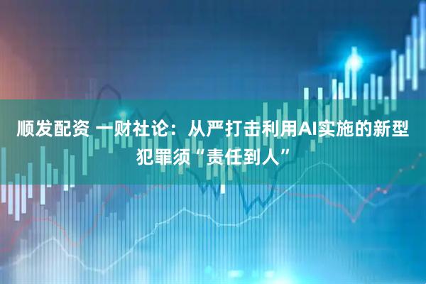 顺发配资 一财社论：从严打击利用AI实施的新型犯罪须“责任到人”