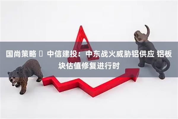 国尚策略 中信建投:中东战火威胁铝供应 铝板块估值修复进行时