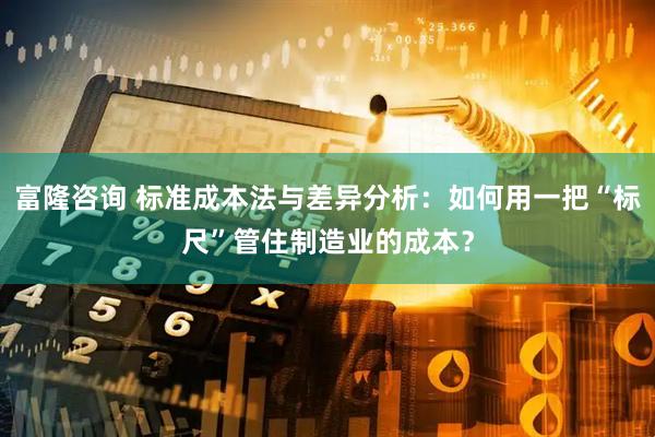 富隆咨询 标准成本法与差异分析:如何用一把“标尺”管住制造业的成本?