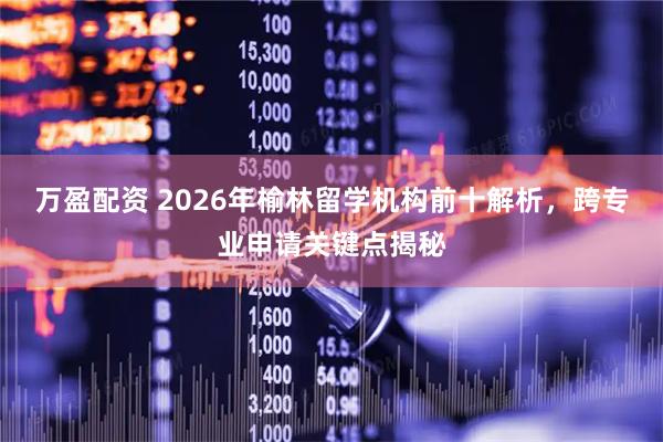 万盈配资 2026年榆林留学机构前十解析，跨专业申请关键点揭秘