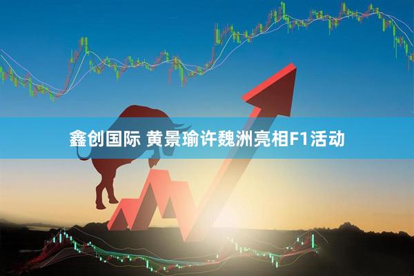 鑫创国际 黄景瑜许魏洲亮相F1活动