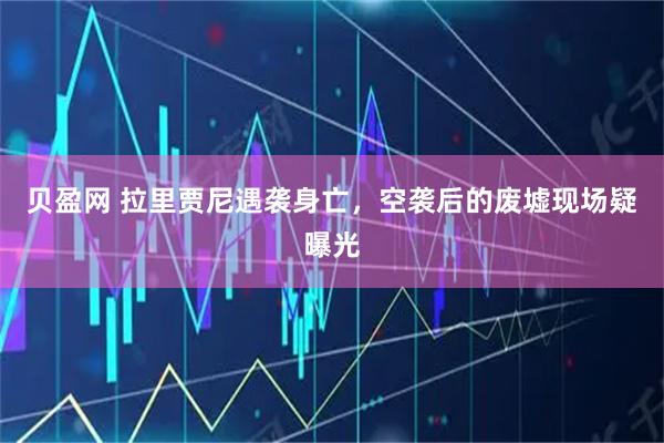 贝盈网 拉里贾尼遇袭身亡，空袭后的废墟现场疑曝光