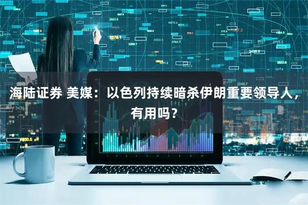 海陆证券 美媒：以色列持续暗杀伊朗重要领导人，有用吗？