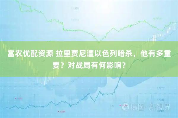 富农优配资源 拉里贾尼遭以色列暗杀，他有多重要？对战局有何影响？