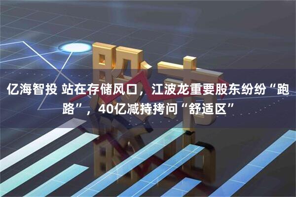 亿海智投 站在存储风口，江波龙重要股东纷纷“跑路”，40亿减持拷问“舒适区”