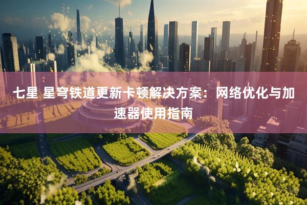 七星 星穹铁道更新卡顿解决方案：网络优化与加速器使用指南