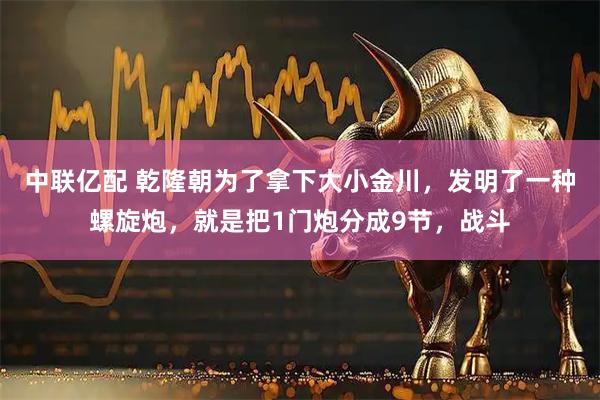 中联亿配 乾隆朝为了拿下大小金川，发明了一种螺旋炮，就是把1门炮分成9节，战斗