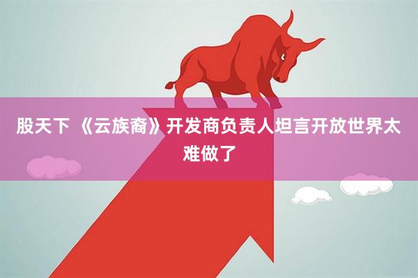 股天下 《云族裔》开发商负责人坦言开放世界太难做了