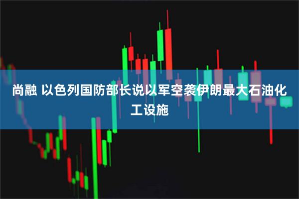 尚融 以色列国防部长说以军空袭伊朗最大石油化工设施