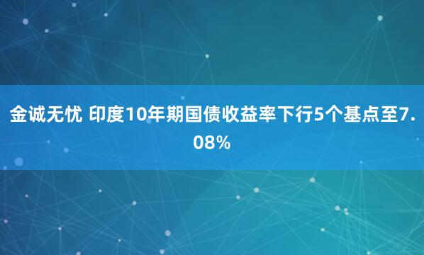 金诚无忧 印度10年期国债收益率下行5个基点至7.08%