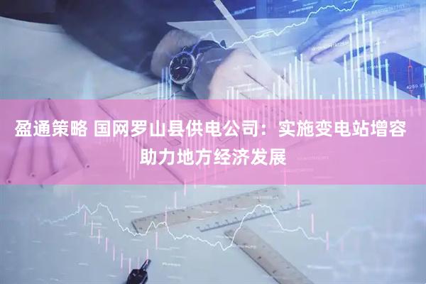 盈通策略 国网罗山县供电公司：实施变电站增容 助力地方经济发展