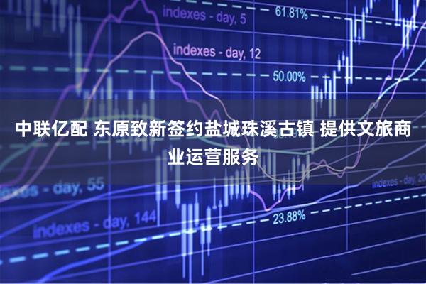 中联亿配 东原致新签约盐城珠溪古镇 提供文旅商业运营服务