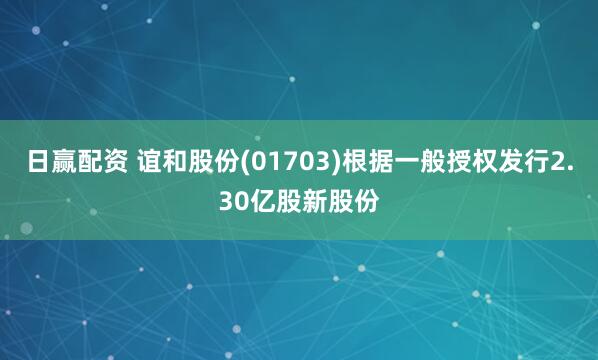 日赢配资 谊和股份(01703)根据一般授权发行2.30亿股新股份