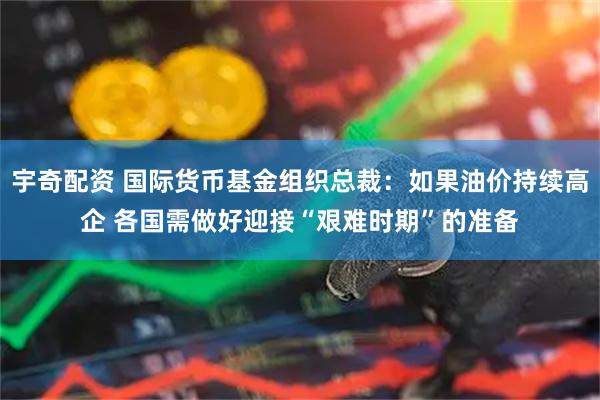 宇奇配资 国际货币基金组织总裁：如果油价持续高企 各国需做好迎接“艰难时期”的准备