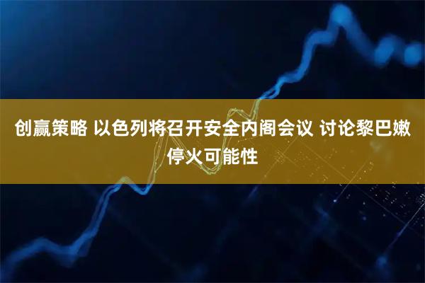 创赢策略 以色列将召开安全内阁会议 讨论黎巴嫩停火可能性