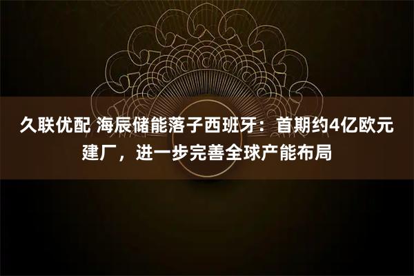 久联优配 海辰储能落子西班牙：首期约4亿欧元建厂，进一步完善全球产能布局