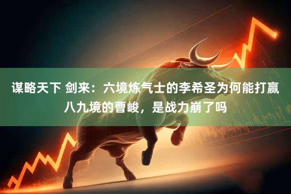 谋略天下 剑来：六境炼气士的李希圣为何能打赢八九境的曹峻，是战力崩了吗