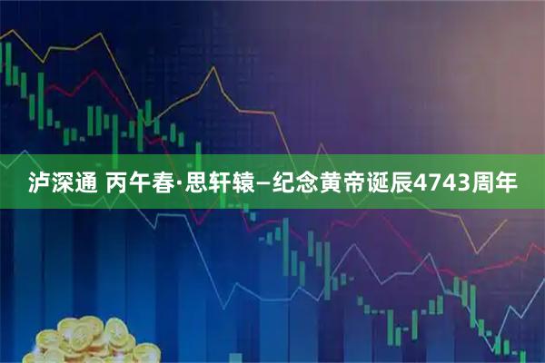 泸深通 丙午春·思轩辕—纪念黄帝诞辰4743周年