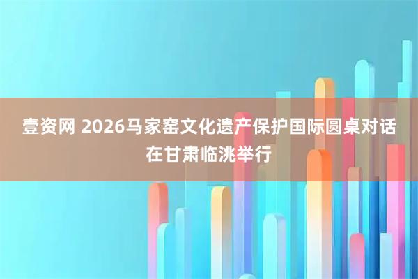 壹资网 2026马家窑文化遗产保护国际圆桌对话在甘肃临洮举行
