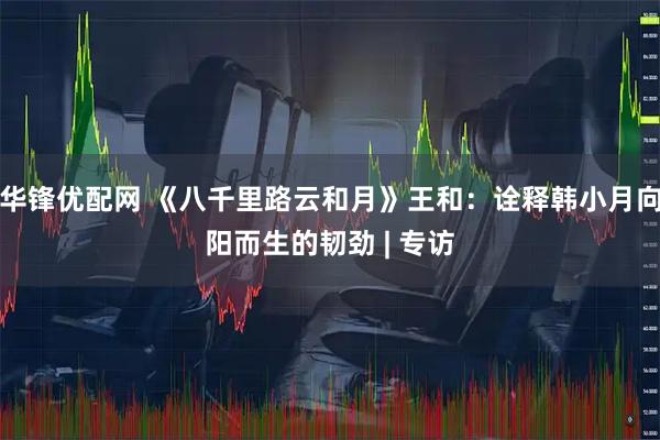 华锋优配网 《八千里路云和月》王和：诠释韩小月向阳而生的韧劲 | 专访