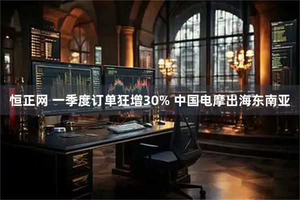 恒正网 一季度订单狂增30% 中国电摩出海东南亚
