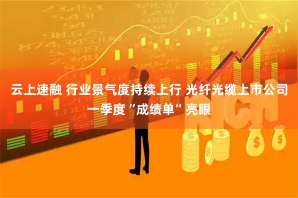 云上速融 行业景气度持续上行 光纤光缆上市公司一季度“成绩单”亮眼