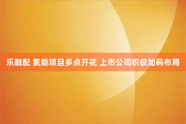 乐融配 氢能项目多点开花 上市公司积极加码布局