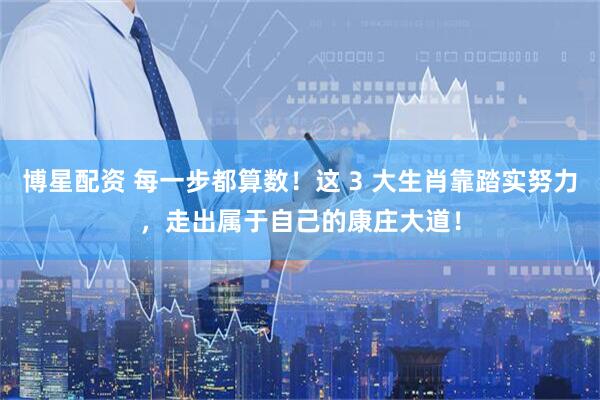博星配资 每一步都算数!这 3 大生肖靠踏实努力,走出属于自己的康庄大道!