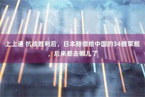 上上通 抗战胜利后，日本赔偿给中国的34艘军舰，后来都去哪儿了