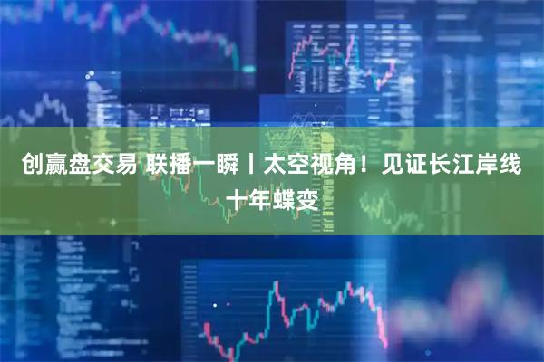创赢盘交易 联播一瞬丨太空视角！见证长江岸线十年蝶变