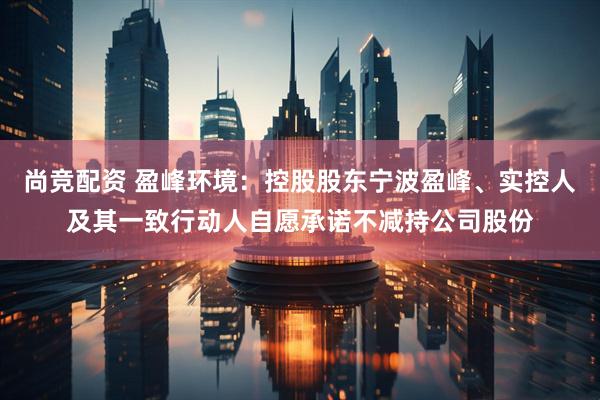尚竞配资 盈峰环境：控股股东宁波盈峰、实控人及其一致行动人自愿承诺不减持公司股份