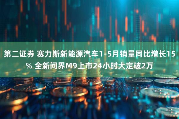 第二证券 赛力斯新能源汽车1-5月销量同比增长15% 全新问界M9上市24小时大定破2万