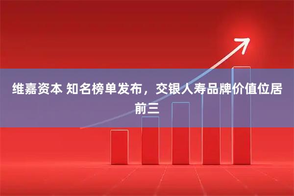 维嘉资本 知名榜单发布，交银人寿品牌价值位居前三