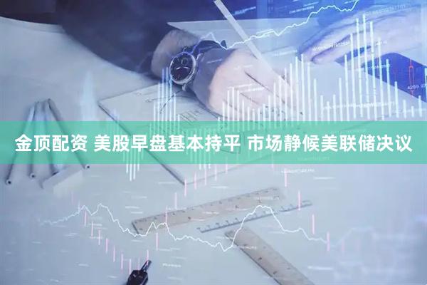 金顶配资 美股早盘基本持平 市场静候美联储决议