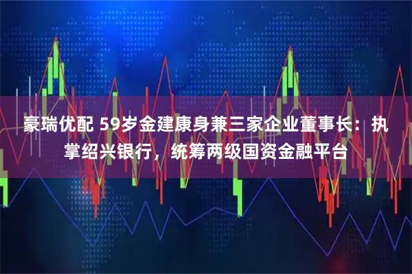 豪瑞优配 59岁金建康身兼三家企业董事长：执掌绍兴银行，统筹两级国资金融平台