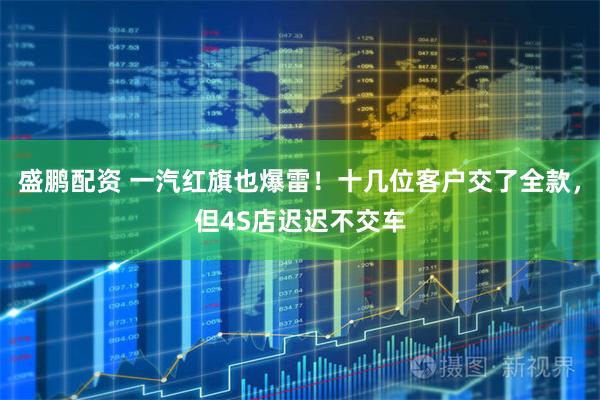 盛鹏配资 一汽红旗也爆雷！十几位客户交了全款，但4S店迟迟不交车