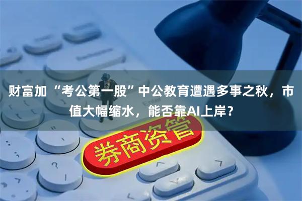 财富加 “考公第一股”中公教育遭遇多事之秋，市值大幅缩水，能否靠AI上岸？