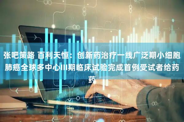 张吧策路 百利天恒：创新药治疗一线广泛期小细胞肺癌全球多中心III期临床试验完成首例受试者给药