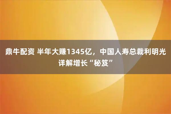 鼎牛配资 半年大赚1345亿，中国人寿总裁利明光详解增长“秘笈”